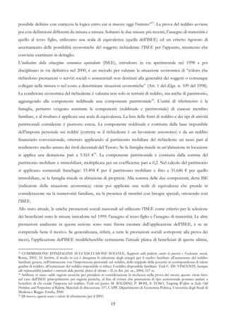 possibile definire con esattezza la logica entro cui si muove oggi l’istituto”53. La prova del reddito avviene
poi con definizioni differenti da misura a misura. Soltanto le due misure più recenti, l’assegno di maternità e
quello al terzo figlio, utilizzano una scala di equivalenza (quella dell’ISEE) ed un criterio rigoroso di
accertamento delle possibilità economiche del soggetto richiedente: l’ISEE per l’appunto, strumento che
conviene esaminare in dettaglio.
L’indicatore della situazione economica equivalente (ISEE), introdotto in via sperimentale nel 1998 e poi
disciplinato in via definitiva nel 2000, è un metodo per valutare la situazione economica di “coloro che
richiedono prestazioni o servizi sociali o assistenziali non destinati alla generalità dei soggetti o comunque
collegati nella misura o nel costo a determinate situazioni economiche” (Art. 1 del d.lgs. n. 109 del 1998).
La condizione economica del richiedente è valutata non solo in termini di reddito, ma anche di patrimonio,
aggiungendo alla componente reddituale una componente patrimoniale54. L’unità di riferimento è la
famiglia, pertanto vengono sommate le componenti (reddituale e patrimoniale) di ciascun membro
familiare, e al risultato è applicata una scala di equivalenza. La lista delle fonti di reddito e dei tipi di attività
patrimoniali considerate è piuttosto estesa. La componente reddituale è costituita dalla base imponibile
dell’imposta personale sui redditi (corretta se il richiedente è un lavoratore autonomo) e da un reddito
finanziario convenzionale, ottenuto applicando al patrimonio mobiliare del richiedente un tasso pari al
rendimento medio annuo dei titoli decennali del Tesoro. Se la famiglia risiede in un’abitazione in locazione
si applica una detrazione pari a 5.165 €55. La componente patrimoniale è costituita dalla somma del
patrimonio mobiliare e immobiliare, moltiplicata per un coefficiente pari a 0,2. Nel calcolo del patrimonio
si applicano sostanziali franchigie: 15.494 € per il patrimonio mobiliare e fino a 51.646 € per quello
immobiliare, se la famiglia risiede in abitazione di proprietà. Alla somma delle due componenti, detta ISE
(indicatore della situazione economica) viene poi applicata una scala di equivalenza che prende in
considerazione sia la numerosità familiare, sia la presenza di membri con bisogni speciali, ottenendo così
l’ISEE.
Allo stato attuale, le uniche prestazioni sociali nazionali ad utilizzare l’ISEE come criterio per la selezione
dei beneficiari sono le misure introdotte nel 1999: l’assegno al terzo figlio e l’assegno di maternità. Le altre
prestazioni analizzate in questa sezione sono state finora esentate dall’applicazione dell’ISEE, e se ne
comprende bene il motivo. Se generalizzata, infatti, a tutte le prestazioni sociali sottoposte alla prova dei
mezzi, l’applicazione dell’ISEE modificherebbe certamente l’attuale platea di beneficiari di queste ultime,

53 COMMISSIONE D’INDAGINE SULL’ESCLUSIONE SOCIALE, Rapporto sulle politiche contro la povertà e l’esclusione sociale,
Roma, 2003, 35. Inoltre, il modo in cui è disegnata la riduzione degli assegni per il nucleo familiare all’aumentare del reddito
familiare genera, nell’interazione con l’imposizione personale sul reddito, delle trappole della povertà: in corrispondenza di taluni
gradini di reddito, all’aumentare del reddito imponibile si riduce il reddito disponibile familiare. Vedi C. DE VINCENTI, Sostegno
alle responsabilità familiari e contrasto della povertà: ipotesi di riforma – II, in Riv. pol. soc., 2004, 167 ss.
54 Sebbene vi siano salde ragioni teoriche per prendere in considerazione la ricchezza nella prova dei mezzi, questo viene fatto

nel caso dell’ISEE principalmente per ragioni pratiche, al fine di evitare che prestazioni di tipo assistenziale possano andare a
beneficio di chi evade l’imposta sul reddito. Vedi sul punto M. BALDINI, P. BOSI, S. TOSO, Targeting Welfare in Italy: Old
Problems and Perspectives of Reform, Materiali di discussione 337, CAPP, Dipartimento di Economia Politica, Università degli Studi di
Modena e Reggio Emilia, 2000.
55 Di nuovo, questi sono i valori di riferimento per il 2003.


                                                                15
 