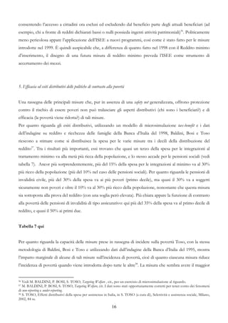 consentendo l’accesso a cittadini ora esclusi ed escludendo dal beneficio parte degli attuali beneficiari (ad
esempio, chi a fronte di redditi dichiarati bassi o nulli possieda ingenti attività patrimoniali)56. Politicamente
meno pericolosa appare l’applicazione dell’ISEE a nuovi programmi, così come è stato fatto per le misure
introdotte nel 1999. È quindi auspicabile che, a differenza di quanto fatto nel 1998 con il Reddito minimo
d’inserimento, il disegno di una futura misura di reddito minimo preveda l’ISEE come strumento di
accertamento dei mezzi.




5. Efficacia ed esiti distributivi delle politiche di contrasto alla povertà


Una rassegna delle principali misure che, pur in assenza di una safety net generalizzata, offrono protezione
contro il rischio di essere poveri non può tralasciare gli aspetti distributivi (chi sono i beneficiari?) e di
efficacia (la povertà viene ridotta?) di tali misure.
Per quanto riguarda gli esiti distributivi, utilizzando un modello di microsimulazione tax-benefit e i dati
dell’indagine su reddito e ricchezza delle famiglie della Banca d’Italia del 1998, Baldini, Bosi e Toso
riescono a stimare come si distribuisce la spesa per le varie misure tra i decili della distribuzione del
reddito57. Tra i risultati più importanti, essi trovano che quasi un terzo della spesa per le integrazioni al
trattamento minimo va alla metà più ricca della popolazione, e lo stesso accade per le pensioni sociali (vedi
tabella 7). Ancor più sorprendentemente, più del 15% della spesa per le integrazioni al minimo va al 30%
più ricco della popolazione (più del 10% nel caso delle pensioni sociali). Per quanto riguarda le pensioni di
invalidità civile, più del 30% della spesa va ai più poveri (primo decile), ma quasi il 30% va a soggetti
sicuramente non poveri e oltre il 10% va al 30% più ricco della popolazione, nonostante che questa misura
sia sottoposta alla prova del reddito (con una soglia però elevata). Più chiara appare la funzione di contrasto
alla povertà delle pensioni di invalidità di tipo assicurativo: qui più del 35% della spesa va al primo decile di
reddito, e quasi il 50% ai primi due.


Tabella 7 qui


Per quanto riguarda la capacità delle misure prese in rassegna di incidere sulla povertà Toso, con la stessa
metodologia di Baldini, Bosi e Toso e utilizzando dati dall’indagine della Banca d’Italia del 1995, mostra
l’impatto marginale di alcune di tali misure sull’incidenza di povertà, cioè di quanto ciascuna misura riduce
l’incidenza di povertà quando viene introdotta dopo tutte le altre58. La misura che sembra avere il maggior


56 Vedi M. BALDINI, P. BOSI, S. TOSO, Targeting Welfare , cit., per un esercizio di microsimulazione al riguardo.
57 M. BALDINI, P. BOSI, S. TOSO, Targeting Welfare, cit. I dati sono stati opportunamente corretti per tener conto dei fenomeni
di non-reporting e under-reporting.
58 S. TOSO, Effetti distributivi della spesa per assistenza in Italia, in S. TOSO (a cura di), Selettività e assistenza sociale, Milano,

2002, 84 ss.

                                                                   16
 