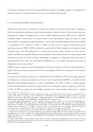 è incapienza. Pertanto, con l’ovvia eccezione dell’imposta negativa sul reddito, quando vi sia incapienza lo
strumento fiscale non ha effetto alcuno. In tal caso, servono delle misure di policy.




6. La sperimentazione del Reddito minimo di inserimento


L’illustrazione delle misure nazionali che svolgono una funzione di contrasto alla povertà e, soprattutto,
delle loro caratteristiche distributive rende drammaticamente evidente l’assenza in Italia di una misura non
categoriale di sostegno del reddito, rivolta a tutti i cittadini indipendentemente dalla loro età o dalle loro
condizioni fisiche62. Come detto, una misura siffatta è stata “sperimentata” negli anni passati in alcuni
comuni italiani – principalmente del Mezzogiorno - sotto il nome di Reddito minimo d’inserimento (RMI),
e in particolare in 39 comuni tra il 1998 e il 2000 e in 306 comuni in seguito63. Nella prima fase di
sperimentazione, tra il 1998 e il 2000, la misura ha coinvolto più di 34mila famiglie per un’erogazione totale
di benefici pari a circa 220 milioni di €. La seconda fase ha subito alterne vicende, ma si può ritenere
conclusa nel 2002 sotto il profilo della sua rilevanza politica64. Per entrambe le fasi sono state disposte delle
valutazioni da parte di istituti di ricerca indipendenti. Il rapporto di valutazione della prima fase di
sperimentazione non è mai stato ufficialmente pubblicato, né i suoi risultati presentati dal governo al
Parlamento, come invece previsto65.
L’RMI era inteso ad alleviare la povertà finanziaria e l’esclusione sociale e consisteva di due componenti: a
quella monetaria, sottoposta alla prova dei mezzi, si accompagnava infatti una componente di “attivazione”
dei beneficiari66.
La componente monetaria consisteva in un trasferimento pari alla differenza tra una certa soglia, aggiustata
per dimensioni e composizione familiare attraverso la scala di equivalenza dell’ISEE, e il reddito mensile
disponibile della famiglia beneficiaria. A titolo esemplificativo, nel 2001 la soglia (e quindi l’importo
massimo del trasferimento monetario) era pari a 660 € per una famiglia di quattro componenti, 274€ (circa
il 14,6% del PIL pro capite) per una famiglia composta da un unico membro. Nonostante la famiglia

62 Di un simile sostegno al reddito sono prive, nell’Unione europea a 15, soltanto Italia e Grecia. Per una rassegna delle linee di

tendenza delle safety net in Europa, vedi C. DE RITA, G. MONALDI, Linee di tendenza dei dispositivi di ultima rete: un quadro
sull’Europa, in Riv. pol. soc., 2004, 275 ss. Su origini e sviluppo delle safety net vedi M. FERRERA, Welfare states and social safety nets in
Southern Europe: an introduction, in M. FERRERA (a cura di), Welfare State Reform, cit., 1 ss.
63 Sul disegno della “sperimentazione” e dello strumento, nonché sui risultati ottenuti mi sia consentito di rimandare a S.

SACCHI, F. BASTAGLI, Italy: striving uphill, cit. Sull’esperienza dell’RMI vedi anche i saggi contenuti in P. CALZA BINI,O.
NICOLAUS, S. TURCIO, (a cura di), Reddito minimo di inserimento. Che fare?, Roma, 2003 e D. MESINI, E. RANCI ORTIGOSA
Il reddito minimo di inserimento, in C. GORI (a cura di), La riforma dei servizi sociali, cit., 69 ss, nonché i numeri monografici di
L’assistenza sociale, 3/4, luglio-dicembre 2002, e di Prospettive sociali e sanitarie, 13/15, luglio-settembre 2002.
64 La seconda fase prevede tuttora una coda, relativa all’effettiva utilizzazione dei fondi, che giunge sino al 2006: vedi infra.
65 Il rapporto di valutazione è stato redatto dall’Istituto per la Ricerca Sociale (IRS), dal Centro Studi e Fromazione Sociale

Emanuela Zancan e dal Centro di Ricerche e Studi sui Problemi del Lavoro, dell’Economia e dello Sviluppo (CLES). I principali
risultati del rapporto sono pubblicati in COMMISSIONE DI INDAGINE SULL’ESCLUSIONE SOCIALE, Rapporto sulle
politiche, 2002, cit., 47 ss.
66 In questo modo l’RMI, se generalizzato, avrebbe attuato il dettato costituzionale, rispettandone anche la richiesta, rivolta al

beneficiario della prestazione monetaria che sia lavoratore potenziale, della contropartita della “laboriosità”: vedi sul punto F.
PIZZOLATO, L’incompiuta attuazione, cit.

                                                                     18
 