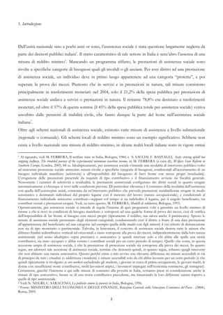 1. Introduzione




Dall’unità nazionale sino a pochi anni or sono, l’assistenza sociale è stata questione largamente negletta da
parte dei decisori pubblici italiani1. Il tratto caratteristico di tale settore in Italia è senz’altro l’assenza di una
misura di reddito minimo2. Mancando un programma siffatto, le prestazioni di assistenza sociale sono
rivolte a specifiche categorie di bisognosi quali gli invalidi o gli anziani. Per aver diritto ad una prestazione
di assistenza sociale, un individuo deve in primo luogo appartenere ad una categoria “protetta”, e poi
superare la prova dei mezzi. Piuttosto che in servizi e in prestazioni in natura, tali misure consistono
principalmente in trasferimenti monetari: nel 2004, solo il 21,2% della spesa pubblica per prestazioni di
assistenza sociale andava a servizi o prestazioni in natura. Il restante 78,8% era destinato a trasferimenti
monetari, ed oltre il 57% di questa somma (il 45% della spesa pubblica totale per assistenza sociale) veniva
assorbito dalle pensioni di inabilità civile, che fanno dunque la parte del leone nell’assistenza sociale
italiana3.
Oltre agli schemi nazionali di assistenza sociale, esistono varie misure di assistenza a livello subnazionale
(regionale o comunale). Gli schemi locali di reddito minimo sono un esempio significativo. Sebbene non
esista a livello nazionale una misura di reddito minimo, in alcune realtà locali italiane sono in vigore ormai

1 Al riguardo, vedi M. FERRERA, Il welfare state in Italia, Bologna, 1984, e S. SACCHI, F. BASTAGLI, Italy: striving uphill but
stopping halfway. The troubled journey of the experimental minimum insertion income, in M. FERRERA (a cura di), Welfare State Reform in
Southern Europe, Londra, 2005, 84 ss. Idealtipicamente, per assistenza sociale s’intende una modalità di intervento pubblico volto
ad assicurare protezione sociale attraverso misure rivolte a specifiche categorie di bisognosi, condizionali all’accertamento di un
bisogno individuale manifesto (selettività) e all’impossibilità del bisognoso di farvi fronte con mezzi propri (residualità).
L’erogazione delle prestazioni prescinde da requisiti di tipo contributivo e il finanziamento avviene via fiscalità generale.
Nonostante i caratteri di selettività e residualità, le prestazioni assistenziali configurano dei diritti sociali in quanto erogate
automaticamente a chiunque si trovi nelle condizioni previste. Di particolare rilevanza è il contrasto della modalità dell’assistenza
con quella dell’assicurazione sociale, connotata da un’intervento pubblico che preveda prestazioni standardizzate erogate in modo
automatico a destinatari individuati dal proprio legame con il mercato del lavoro (natura occupazionale), e condizionali al
finanziamento individuale attraverso contributi—seppure col tempo si sia indebolito il legame, per il singolo beneficiario, tra
contributi versati e prestazioni erogate. Vedi, su tutto questo, M. FERRERA, Modelli di solidarietà, Bologna, 1993.
Operativamente, per assistenza sociale si intende di regola l’insieme di quei programmi volti a garantire un livello minimo di
risorse a chi si trovi in condizioni di bisogno manifesto e sottoposti ad una qualche forma di prova dei mezzi, cioè di verifica
dell’impossibilità di far fronte al bisogno con mezzi propri (tipicamente il reddito, ma talora anche il patrimonio). Spesso le
misure di assistenza sociale presentano degli elementi categoriali, condizionando cioè il diritto a fruire di una data prestazione
all’appartenenza del beneficiario ad una categoria (ad esempio quella delle madri con figli minori) il cui criterio di demarcazione
non sia di tipo monetario o patrimoniale. Talvolta, in letteratura, il concetto di assistenza sociale denota tutte le misure che
abbiano finalità redistributive verticali ed orizzontali e siano sottoposte alla prova dei mezzi, indipendentemente dalla loro natura
assistenziale (nel senso idealtipico sopra precisato) o assicurativa (e quindi riservate solo a chi abbia alle spalle una storia
contributiva, sia stato occupato e abbia versato i contributi sociali per un certo periodo di tempo). Quello che conta, in questa
accezione ampia di assistenza sociale, è che la prestazione di protezione sociale sia sottoposta alla prova dei mezzi. In quanto
segue, non adotterò tale accezione di assistenza sociale, termine che denoterà quindi, in quanto segue, soltanto quegli interventi
che non abbiano una natura assicurativa. Questo perché esiste a mio avviso una rilevante differenza tra misure accessibili in via
di principio da tutti i cittadini (o addirittura i residenti) e misure accessibili solo da chi abbia lavorato per un certo periodo (e che
quindi tipicamente si rivolgono ai core workers escludendo gli studenti, i giovani in cerca di prima occupazione, le giovani madri, le
donne con insufficienti storie contributive, molti lavoratori atipici, i lavoratori impiegati nell’economia sommersa, gli immigrati).
Certamente, giacché l’interesse è qui sulle misure di contrasto alla povertà in Italia, verranno prese in considerazione anche le
misure di tipo assicurativo, basate su di una storia contributiva precedente, ma rimarcando la loro differente natura rispetto a
quelle di tipo assistenziale.
2 Vedi N. NEGRI, C. SARACENO, Le politiche contro la povertà in Italia, Bologna, 1996.
3 Fonte: MINISTERO DELL’ECONOMIA E DELLE FINANZE, Relazione Generale sulla Situazione Economica del Paese - (2004),

Roma, 2005.

                                                                   1
 