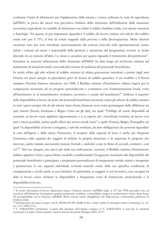 costituisse l’unità di riferimento per l’applicazione della misura e venisse utilizzata la scala di equivalenza
dell’ISEE, la prova dei mezzi non prevedeva l’utilizzo dello strumento dell’Indicatore della situazione
economica equivalente: la variabile di riferimento era infatti il reddito familiare totale, con alcune esenzioni
e franchigie. Tra queste, la più importante riguardava il reddito da lavoro, incluso nel calcolo del reddito
totale solo per il 75%, al fine di evitare trappole della povertà e della disoccupazione. Molte ulteriori
esenzioni sono poi state introdotte autonomamente dai comuni coinvolti nella sperimentazione (erano
infatti i comuni ad essere i responsabili della gestione e attuazione del programma) sovente in modo
discorde da un comune all’altro. Lo stesso è accaduto per quanto riguarda il trattamento del patrimonio67.
Insomma: la mancata utilizzazione dello strumento dell’ISEE ha dato luogo ad un’elevata varianza nel
trattamento di situazioni simili a seconda del comune di residenza del potenziale beneficiario.
In modo affine agli altri schemi di reddito minimo di ultima generazione introdotti a partire dagli anni
Ottanta nei paesi europei in precedenza privi di misure di reddito garantito, il cui modello è il Revenu
minimum d’insertion francese introdotto nel 1988, il Reddito minimo d’inserimento italiano legava poi la
componente monetaria ad un progetto personalizzato e contrattato con l’amministrazione locale, volto
all’inserimento (o al reinserimento) scolastico, lavorativo e sociale del beneficiario68. Sebbene il requisito
della disponibilità al lavoro da parte dei potenziali beneficiari accomuni ormai gli schemi di reddito minimo
in tutti i paesi europei che di tali schemi siano dotati, Saraceno nota come permangano delle differenze tra
quei sistemi (Svezia, Germania e Regno Unito tra gli altri) nei quali “l’obbligo di essere disponibili ad
accettare un lavoro viene applicato rigorosamente e ci si aspetta che i beneficiari cerchino un lavoro con
tutti i mezzi possibili, inclusi quelli offerti dai servizi sociali stessi” e quelli (Francia, Belgio, Portogallo) nei
quali “la disponibilità al lavoro è integrata, e talvolta sostituita, da altre obbligazioni che possono riguardare
la cura dell’igiene e della salute, l’istruzione, il recupero delle capacità di base; è anche più frequente
l’insistenza sulla capacità dei soggetti di definire la propria situazione e di negoziare le proposte che
ricevono, anche tramite meccanismi insieme formali e simbolici come la firma di accordi, contratti e così
via”69. Nel suo disegno, ma ancor più nella sua realizzazione concreta, il Reddito minimo d’inserimento
italiano appariva vicino a quest’ultimo modello, condizionando l’erogazione monetaria alla disponibilità del
potenziale beneficiario a partecipare a programmi personalizzati di integrazione sociale, mirati a recuperare
e promuovere le sue capacità individuali, costruiti tenendo conto della sua specifica condizione di
emarginazione e rivolti anche ai suoi familiari. In particolare, ai soggetti in età lavorativa, non occupati ed
abili al lavoro erano richieste la disponibilità a frequentare corsi di formazione professionale e la
disponibilità al lavoro.

67 In modo draconiano ed invero abbastanza iniquo, il decreto istitutivo dell’RMI (d.lgs. n. 237 del 1998) prevedeva che, ad

eccezione dell’abitazione di proprietà, qualsiasi patrimonio mobiliare o immobiliare, seppur di modestissimo valore, desse luogo
ad incompatibilità con la fruizione dell’RMI. Molti comuni hanno disapplicato tale disposizione, consentendo patrimoni di
modesta entità.
68 Sull’esperienza nei paesi europei vedi G. BUSILACCHI, Redditi di base e misure selettive di attivazione: antitesi o convivenza?, in Ass.

soc., 3/4, l 2002, 93 ss.
69 C. SARACENO, Introduzione. L’analisi delle dinamiche dell’assistenza economica, in C. SARACENO (a cura di), Le dinamiche

assistenziali in Europa. Sistemi nazionali e locali di contrasto alla povertà, Bologna, 2004, 36-37.

                                                                   19
 