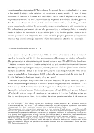 L’esperienza della sperimentazione dell’RMI, così come documentata dal rapporto di valutazione, ha messo
in luce errori di disegno dello strumento, ma soprattutto la ridotta capacità, da parte di molte
amministrazioni comunali, di attuazione della prova dei mezzi da un lato e di progettazione e gestione dei
programmi di inserimento dall’altro70. La disponibilità dei programmi di inserimento lavorativo, però, non
dipende soltanto dalla capacità istituzionale delle amministrazioni comunali responsabili della gestione della
misura, ma anche dalle condizioni del mercato del lavoro prevalenti nella zona in cui il comune si trova.
Tali condizioni erano, per i comuni coinvolti nella sperimentazione, in molti casi proibitive. In un quadro
siffatto, il rischio è che uno schema di reddito minimo perda la sua funzione precipua, quella di rete di
sicurezza generalizzata volta al contrasto della povertà finanziaria più grave, per diventare un equivalente
funzionale degli assenti o comunque inaccessibili schemi di mantenimento del reddito per i disoccupati.




7. L’illusione del reddito minimo: dall’RMI al RUI


Come accennato più sopra, il decreto istitutivo del Reddito minimo d’inserimento in forma sperimentale
prevedeva che entro la metà del 2001 il governo presentasse al Parlamento una relazione sull'attuazione
della sperimentazione e sui risultati conseguiti. Successivamente, la legge 328 del 2000 istituì formalmente
l’RMI come una misura generale di contrasto della povertà, alla quale ricondurre altri interventi di sostegno
del reddito quali l’assegno e la pensione sociale, lasciando però ad un successivo provvedimento normativo
il compito di definirne i dettagli e, ciò che più rileva, di porla in essere operativamente. Prima che ciò
potesse avvenire, la legge finanziaria per il 2001 prolungò la sperimentazione di due anni, sino al 31
dicembre 2002, estendendola inoltre sino a includere 306 comuni71.
La decisione di prolungare la sperimentazione – adottata dall’ultimo dei governi dell’Ulivo, quello di
Amato, apparentemente per mancanza di risorse da destinare alla generalizzazione della misura72 – si è
rivelata fatale per l’RMI. Il cambio di coalizione di maggioranza ha infatti portato seco la sua terminazione.
Il primo Piano nazionale di azione per l’inclusione sociale, presentato nel luglio 2001 sotto il governo Berlusconi
nell’ambito del processo europeo di coordinamento aperto contro la povertà e l’esclusione sociale, ma
figlio del precedente governo Amato, è stato l’ultimo documento governativo a lodare l’RMI, indicandolo


70 A titolo di esempio, a Orta di Atella (Campania), metà delle famiglie residenti percepivano l’RMI. Percentuali simili sono

riscontrabili anche a Isola Capo Rizzuto e Cutro (Calabria). La percentuale dei beneficiari coinvolti in programmi di inserimento
variava da oltre il 90% a Massa e Nichelino (Piemonte) a circa il 10% a Caserta e Orta di Atella.
71 La sperimentazione venne estesa ai comuni appartenenti ad un patto territoriale del quale facessero parte i 39 comuni della

prima fase della sperimentazione. La ragione ufficiale di tale criterio di inclusione era connessa all’aspettativa che i programmi di
inserzione fossero maggiormente efficaci là dove vi fossero reti già sviluppate di partenariato tra amministrazioni pubbliche, parti
sociali, soggetti privati e organizzazioni no profit. In realtà, sembrano aver giocato un peso rilevante considerazioni legate ai
possibili ritorni elettorali dell’estensione, legate alla sovrapposizione tra patti territoriali e importanti constituencies.
72 Nella stessa legge finanziaria, però, venivano aumentate le detrazioni per figli a carico, nonché rafforzato il trattamento

economico delle misure categoriali riservate agli anziani, per restare nell’ambito delle politiche sociali. Al tempo stesso, il costo
stimato degli interventi di riduzione dell’Irpef previsti dalla manovra finanziaria per il 2001 ammontava a 8,5 miliardi di € (fonte:
ISAE, Rapporto trimestrale, cit., 95).

                                                                20
 