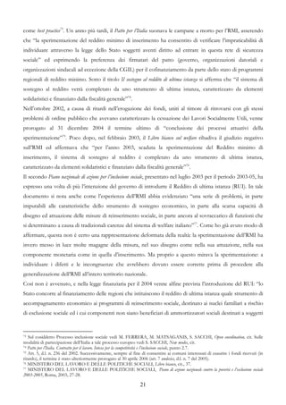 come best practice73. Un anno più tardi, il Patto per l’Italia suonava le campane a morto per l’RMI, asserendo
che “la sperimentazione del reddito minimo di inserimento ha consentito di verificare l’impraticabilità di
individuare attraverso la legge dello Stato soggetti aventi diritto ad entrare in questa rete di sicurezza
sociale” ed esprimendo la preferenza dei firmatari del patto (governo, organizzazioni datoriali e
organizzazioni sindacali ad eccezione della CGIL) per il cofinanziamento da parte dello stato di programmi
regionali di reddito minimo. Sotto il titolo Il sostegno al reddito di ultima istanza si afferma che “il sistema di
sostegno al reddito verrà completato da uno strumento di ultima istanza, caratterizzato da elementi
solidaristici e finanziato dalla fiscalità generale”74.
Nell’ottobre 2002, a causa di ritardi nell’erogazione dei fondi, uniti al timore di ritrovarsi con gli stessi
problemi di ordine pubblico che avevano caratterizzato la cessazione dei Lavori Socialmente Utili, venne
prorogato al 31 dicembre 2004 il termine ultimo di “conclusione dei processi attuativi della
sperimentazione”75. Poco dopo, nel febbraio 2003, il Libro bianco sul welfare ribadiva il giudizio negativo
sull’RMI ed affermava che “per l’anno 2003, scaduta la sperimentazione del Reddito minimo di
inserimento, il sistema di sostegno al reddito è completato da uno strumento di ultima istanza,
caratterizzato da elementi solidaristici e finanziato dalla fiscalità generale”76.
Il secondo Piano nazionale di azione per l’inclusione sociale, presentato nel luglio 2003 per il periodo 2003-05, ha
espresso una volta di più l’intenzione del governo di introdurre il Reddito di ultima istanza (RUI). In tale
documento si nota anche come l’esperienza dell’RMI abbia evidenziato “una serie di problemi, in parte
imputabili alle caratteristiche dello strumento di sostegno economico, in parte alla scarsa capacità di
disegno ed attuazione delle misure di reinserimento sociale, in parte ancora al sovraccarico di funzioni che
si determinano a causa di tradizionali carenze del sistema di welfare italiano”77. Come ho già avuto modo di
affermare, questa non è certo una rappresentazione deformata della realtà: la sperimentazione dell’RMI ha
invero messo in luce molte magagne della misura, nel suo disegno come nella sua attuazione, nella sua
componente monetaria come in quella d’inserimento. Ma proprio a questo mirava la sperimentazione: a
individuare i difetti e le incongruenze che avrebbero dovuto essere corrette prima di procedere alla
generalizzazione dell’RMI all’intero territorio nazionale.
Così non è avvenuto, e nella legge finanziaria per il 2004 venne alfine prevista l’introduzione del RUI: “lo
Stato concorre al finanziamento delle regioni che istituiscono il reddito di ultima istanza quale strumento di
accompagnamento economico ai programmi di reinserimento sociale, destinato ai nuclei familiari a rischio
di esclusione sociale ed i cui componenti non siano beneficiari di ammortizzatori sociali destinati a soggetti


73 Sul cosiddetto Processo inclusione sociale vedi M. FERRERA, M. MATSAGANIS, S. SACCHI, Open coordination, cit. Sulle
modalità di partecipazione dell’Italia a tale processo europeo vedi S. SACCHI, New modes, cit.
74 Patto per l’Italia. Contratto per il lavoro. Intesa per la competitività e l’inclusione sociale, punto 2.7.
75 Art. 5, d.l. n. 236 del 2002. Successivamente, sempre al fine di consentire ai comuni interessati di esaurire i fondi ricevuti (in

ritardo), il termine è stato ulteriormente prorogato al 30 aprile 2006 (art. 7 undecies, d.l. n. 7 del 2005).
76 MINISTERO DEL LAVORO E DELLE POLITICHE SOCIALI, Libro bianco, cit., 37.
77 MINISTERO DEL LAVORO E DELLE POLITICHE SOCIALI, Piano di azione nazionale contro la povertà e l’esclusione sociale

2003-2005, Roma, 2003, 27-28.

                                                                21
 