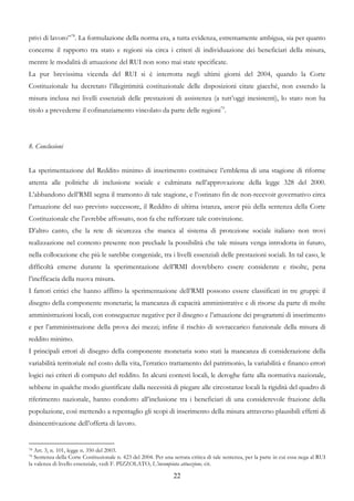 privi di lavoro”78. La formulazione della norma era, a tutta evidenza, estremamente ambigua, sia per quanto
concerne il rapporto tra stato e regioni sia circa i criteri di individuazione dei beneficiari della misura,
mentre le modalità di attuazione del RUI non sono mai state specificate.
La pur brevissima vicenda del RUI si è interrotta negli ultimi giorni del 2004, quando la Corte
Costituzionale ha decretato l’illegittimità costituzionale delle disposizioni citate giacché, non essendo la
misura inclusa nei livelli essenziali delle prestazioni di assistenza (a tutt’oggi inesistenti), lo stato non ha
titolo a prevederne il cofinanziamento vincolato da parte delle regioni79.




8. Conclusioni


La sperimentazione del Reddito minimo di inserimento costituisce l’emblema di una stagione di riforme
attenta alle politiche di inclusione sociale e culminata nell’approvazione della legge 328 del 2000.
L’abbandono dell’RMI segna il tramonto di tale stagione, e l’ostinato fin de non-recevoir governativo circa
l’attuazione del suo previsto successore, il Reddito di ultima istanza, ancor più della sentenza della Corte
Costituzionale che l’avrebbe affossato, non fa che rafforzare tale convinzione.
D’altro canto, che la rete di sicurezza che manca al sistema di protezione sociale italiano non trovi
realizzazione nel contesto presente non preclude la possibilità che tale misura venga introdotta in futuro,
nella collocazione che più le sarebbe congeniale, tra i livelli essenziali delle prestazioni sociali. In tal caso, le
difficoltà emerse durante la sperimentazione dell’RMI dovrebbero essere considerate e risolte, pena
l’inefficacia della nuova misura.
I fattori critici che hanno afflitto la sperimentazione dell’RMI possono essere classificati in tre gruppi: il
disegno della componente monetaria; la mancanza di capacità amministrative e di risorse da parte di molte
amministrazioni locali, con conseguenze negative per il disegno e l’attuazione dei programmi di inserimento
e per l’amministrazione della prova dei mezzi; infine il rischio di sovraccarico funzionale della misura di
reddito minimo.
I principali errori di disegno della componente monetaria sono stati la mancanza di considerazione della
variabilità territoriale nel costo della vita, l’erratico trattamento del patrimonio, la variabilità e financo errori
logici nei criteri di computo del reddito. In alcuni contesti locali, le deroghe fatte alla normativa nazionale,
sebbene in qualche modo giustificate dalla necessità di piegare alle circostanze locali la rigidità del quadro di
riferimento nazionale, hanno condotto all’inclusione tra i beneficiari di una considerevole frazione della
popolazione, così mettendo a repentaglio gli scopi di inserimento della misura attraverso plausibili effetti di
disincentivazione dell’offerta di lavoro.


78 Art. 3, n. 101, legge n. 350 del 2003.
79 Sentenza della Corte Costituzionale n. 423 del 2004. Per una serrata critica di tale sentenza, per la parte in cui essa nega al RUI
la valenza di livello essenziale, vedi F. PIZZOLATO, L’incompiuta attuazione, cit.

                                                                 22
 