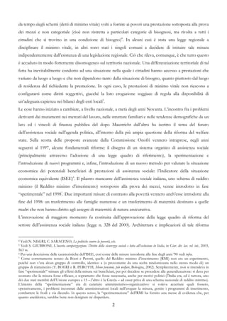 da tempo degli schemi (detti di minimo vitale) volti a fornire ai poveri una prestazione sottoposta alla prova
dei mezzi e non categoriale (cioè non ristretta a particolari categorie di bisognosi, ma rivolta a tutti i
cittadini che si trovino in una condizione di bisogno)4. In alcuni casi è stata una legge regionale a
disciplinare il minimo vitale, in altri sono stati i singoli comuni a decidere di istituire tale misura
indipendentemente dall’esistenza di una legislazione regionale. Ciò che rileva, comunque, è che tutto questo
è accaduto in modo fortemente disomogeneo sul territorio nazionale. Una differenziazione territoriale di tal
fatta ha inevitabilmente condotto ad una situazione nella quale i cittadini hanno accesso a prestazioni che
variano da luogo a luogo e che non dipendono tanto dalla situazione di bisogno, quanto piuttosto dal luogo
di residenza del richiedente la prestazione. In ogni caso, le prestazioni di minimo vitale non riescono a
configurarsi come diritti soggettivi, giacché la loro erogazione soggiace di regola alla disponibilità di
un’adeguata capienza nei bilanci degli enti locali5.
Le cose hanno iniziato a cambiare, a livello nazionale, a metà degli anni Novanta. L’incontro fra i problemi
derivanti dai mutamenti nei mercati del lavoro, nelle strutture familiari e nelle tendenze demografiche da un
lato ed i vincoli di finanza pubblica del dopo Maastricht dall’altro ha iscritto il tema del futuro
dell’assistenza sociale nell’agenda politica, all’interno della più ampia questione della riforma del welfare
state. Sulla scorta delle proposte avanzate dalla Commissione Onofri vennero intraprese, negli anni
seguenti al 1997, alcune fondamentali riforme: il disegno di un sistema organico di assistenza sociale
(principalmente attraverso l’adozione di una legge quadro di riferimento), la sperimentazione e
l’introduzione di nuovi programmi e, infine, l’introduzione di un nuovo metodo per valutare la situazione
economica dei potenziali beneficiari di prestazioni di assistenza sociale: l’Indicatore della situazione
economica equivalente (ISEE)6. Il pilastro mancante dell’assistenza sociale italiana, uno schema di reddito
minimo (il Reddito minimo d’inserimento) sottoposto alla prova dei mezzi, venne introdotto in fase
“sperimentale” nel 19987. Due importanti misure di contrasto alla povertà vennero anch’esse introdotte alla
fine del 1998: un trasferimento alle famiglie numerose e un trasferimento di maternità destinato a quelle
madri che non hanno diritto agli assegni di maternità di natura assicurativa.
L’innovazione di maggiore momento fu costituita dall’approvazione della legge quadro di riforma del
settore dell’assistenza sociale italiana (legge n. 328 del 2000). Architettura e implicazioni di tale riforma


4 Vedi N. NEGRI, C. SARACENO, Le politiche contro la povertà, cit.
5 Vedi S. GIUBBONI, L’incerta europeizzazione. Diritto della sicurezza sociale e lotta all’esclusione in Italia, in Gior. dir. lav. rel. int., 2003,
563 ss.
6 Per una descrizione delle caratteristiche dell’ISEE, così come delle misure introdotte alla fine degli anni ’90 vedi infra.
7 Come correttamente notato da Boeri e Perotti, quello del Reddito minimo d’inserimento (RMI) non era un esperimento,

poiché non v’era alcun gruppo di controllo, identico a (o proveniente da una scelta randomizzata nello stesso modo di) un
gruppo di trattamento (T. BOERI e R. PEROTTI, Meno pensioni, più welfare, Bologna, 2002). Semplicemente, non si intendeva in
fase “sperimentale” stimare gli effetti della misura sui beneficiari, per poi decidere se procedere alla generalizzazione: si dava per
scontato che la misura fosse efficace, e soprattutto che fosse necessaria, anche per motivi politici (l’Italia era, ed è tuttora, uno
dei due stati membri dell’Unione europea a 15 – l’altro è la Grecia – ad esser priva di uno schema nazionale di reddito minimo).
L’intento della “sperimentazione” era di carattere amministrativo-organizzativo: si voleva accertare quali fossero,
operativamente, i problemi incontrati dalle amministrazioni locali nell’erogare la misura, gestire i programmi di inserimento,
combattere le frodi e via dicendo. In questo senso, la “sperimentazione” dell’RMI ha fornito una messe di evidenza che, per
quanto aneddotica, sarebbe bene non denigrare né disperdere.

                                                                         2
 