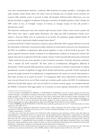 sono state esaurientemente descritte e analizzate dalla letteratura di stampo giuridico e sociologico, alla
quale rimando, sicché l’unico rilievo che mette conto di formulare qui è la grande novità costituita, nel
contesto delle politiche contro la povertà in Italia, dal principio dell’universalità dell’accesso, con una
priorità accordata ai soggetti in condizione di bisogno economico, di inabilità psichica o fisica8. Sempre nel
2000 vedeva la luce, al Consiglio europeo di Lisbona, la strategia europea di lotta alla povertà e
all’esclusione sociale9.
Tale direzione sembra però esser stata smarrita negli anni più recenti. Alcuni eventi occorsi a partire dal
2001 hanno tolto vigore a quella spinta riformatrice che, dagli anni della Commissione Onofri, aveva
iniziato a muovere l’Italia verso la costruzione di un sistema che garantisca quegli standard minimi di
assistenza sociale ai quali molti cittadini europei hanno diritto10.
La riforma del Titolo V della Costituzione, entrata in vigore nell’ottobre 2001 a seguito dell’esito favorevole
del referendum confermativo ma promossa dalla coalizione di centrosinistra al governo sino alla primavera
del 2001, ha modificato la ripartizione delle potestà legislative in capo ai diversi livelli di governo11. Per
quanto riguarda l’assistenza sociale, la riforma ne ha implicitamente attribuito la competenza esclusiva alle
regioni, fatta salva la competenza del livello centrale a fissare i livelli essenziali delle prestazioni concernenti
i diritti sociali che devono essere garantiti su tutto il territorio nazionale e l’esercizio del potere sostitutivo
volto a tutelare tali livelli essenziali12. Di fatto, anche in considerazione dell’oggettiva difficoltà di
determinare i livelli essenziali delle prestazioni sociali non monetarie, la riforma costituzionale ha almeno
parzialmente svuotato di significato la legge 328 di riforma dell’assistenza, privando il livello nazionale di
governo di quegli strumenti di coordinamento e programmazione che questo era riuscito faticosamente a
darsi dopo un’attesa di un quarto di secolo13. In conseguenza delle nuove disposizioni costituzionali, lo
stato non può dotarsi di un nuovo Piano sociale per sostituire quello scaduto nel 2003. Il coordinamento
dell’azione di policy delle regioni e dei vari enti locali in un sistema coerente appare ora considerevolmente
più difficile. L’attuazione della legge quadro sta avvenendo, in modo alquanto disarticolato, al solo livello

8 Vedi ad esempio E. BALBONI, B. BARONI, A. MATTIONI, G. PASTORI (a cura di), Il sistema integrato dei servizi sociali.

Commento alla legge n. 328 del 2000 e provvedimenti attuativi dopo la riforma del Titolo V della Costituzione, Milano, 2003 tra la letteratura di
stampo giuridico e C. GORI (a cura di), La riforma dei servizi sociali in Italia, Roma, 2004 tra quella di stampo sociologico. Vedi
inoltre E. ALES, Diritto del lavoro, diritto della previdenza sociale, diritti di cittadinanza sociale: per un «sistema integrato di microsistemi», in
Arg. dir. lav., 2001, 981 ss., per una discussione del sistema integrato di servizi e interventi sociali, nonché S. GIUBBONI,
L’incerta europeizzazione, cit., per un apprezzamento della novità della legge 328 del 2000 nel contesto italiano.
9 Vedi M. FERRERA, M. MATSAGANIS, S. SACCHI, Open coordination against poverty: the new EU ‘Social inclusion process’, in Journ.

of Europ. Soc. Pol., 2002, 227 ss.
10 Per una più ampia e argomentata discussione di questi eventi, e delle conseguenze che hanno sortito, mi sia consentito di

rimandare a S. SACCHI, New Modes of Governance in the EU and Italy’s Institutional Capability, in Riv. it. pol. pubbl., 2004, 5 ss.
11 Legge costituzionale n. 3 del 2001.
12 In realtà, non si può dare per scontato che l’attribuzione della competenza circa l’assistenza sociale in capo alle regioni sia

inderogabilmente e staticamente decisa una volta per tutte: sarà qui fondamentale la judicial politics, e segnatamente il ruolo della
Corte Costituzionale. Vedi ad es. la sentenza della Corte n. 303 del 2003, nella quale si afferma che “limitare l’attività unificante
dello Stato alle sole materie espressamente attribuitegli in potestà esclusiva o alla determinazione dei principî nelle materie di
potestà concorrente, ... significherebbe bensì circondare le competenze legislative delle Regioni di garanzie ferree, ma vorrebbe
anche dire svalutare oltremisura istanze unitarie che pure in assetti costituzionali fortemente pervasi da pluralismo istituzionale
giustificano, a determinate condizioni, una deroga alla normale ripartizione di competenze ...”.
13 Sulla difficoltà di fissare i livelli minimi per le prestazioni non monetarie, e in particolare per le prestazioni volte a prevenire

l’esclusione ed a promuovere l’inclusione, vedi C.GORI, Applicare i livelli essenziali nel sociale, in Prosp. Soc. Sanit., 2003.

                                                                          3
 