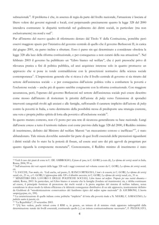 subnazionale14. Il problema è che, in assenza di regia da parte del livello nazionale, l’attuazione è lasciata al
libero volere dei governi regionali e locali, così perpetuando precisamente quanto la legge 328 del 2000
intendeva contrastare: le disparità territoriali nel godimento dei diritti sociali, in particolare (ma non
esclusivamente) tra nord e sud15.
Pur all’interno del nuovo quadro di riferimento dettato dal Titolo V della Costituzione, potrebbe però
esservi maggiore spazio per l’iniziativa del governo centrale di quello che il governo Berlusconi II, in carica
dal giugno 2001, sia parso incline a sfruttare. Esso è parso sin qui determinato a considerare obsoleta la
legge 328 alla luce della riforma costituzionale, e per conseguenza a non curarsi della sua attuazione16. Nel
febbraio 2003 il governo ha pubblicato un “Libro bianco sul welfare”, che è però pressoché privo di
rilevanza pratica a fini di politica pubblica, ed anzi acquisisce interesse solo in quanto promuove un
approccio che si pone in totale contraddizione con le prescrizioni normative della scienza sociale
contemporanea17. L’impressione generale che si ricava è che il livello centrale di governo si sia ritratto dal
settore dell’assistenza sociale – e per conseguenza dall’azione politica volta a combattere la povertà e
l’esclusione sociale – anche più di quanto sarebbe congruente con la riforma costituzionale. Con maggiore
accuratezza, però, l’operato del governo Berlusconi nel settore dell’assistenza sociale può essere descritto
come mosso dall’intento di riorientare le priorità dell’azione di policy verso l’emissione di sporadici
interventi categoriali rivolti agli anziani e alle famiglie, rafforzando il carattere implicito dell’azione di policy
contro la povertà in Italia, a tutto detrimento della possibilità stessa di predisporre una strategia coerente,
una vera e propria politica esplicita di lotta alla povertà e all’esclusione sociale18.
In questo mutato contesto, non v’è posto per una rete di sicurezza generalizzata su base nazionale. Lungi
dall’essere esteso a tutto il territorio italiano così come previsto dalla legge 328 del 2000, il Reddito minimo
di inserimento, definito dal Ministro del welfare Maroni “un meccanismo costoso e inefficace”19, è stato
abbandonato. Tale misura dovrebbe naturaliter far parte di quei livelli essenziali delle prestazioni riguardanti
i diritti sociali che lo stato ha la potestà di fissare, ed essere anzi uno dei più agevoli da progettare per
quanto riguarda la componente monetaria20. Ciononostante, il Reddito minimo di inserimento è stato


14 Vedi il caso dei piani di zona in U. DE AMBROGIO, Il piano di zona, in C. GORI (a cura di), La riforma dei servizi sociali in Italia,
Roma, 2004, 99 ss.
15 Sull’attuazione dei vari aspetti della legge 328 vedi i saggi contenuti nel volume curato da C. GORI, La riforma dei servizi sociali,

cit.
16 S. SACCHI, New modes, cit. Vedi anche, sul punto, E. RANCI ORTIGOSA, I temi e lo scenario, in C. GORI, La riforma dei servizi

sociali, cit., 21 ss., e C. GORI, L’approvazione della 328 e il dibattito successivo, in C. GORI, La riforma dei servizi sociali, cit., 31 ss.
17 MINISTERO DEL LAVORO E DELLE POLITICHE SOCIALI, Libro bianco sul welfare. Proposte per una società dinamica e

solidale, Roma, 2003. In particolare, nel Libro bianco si assume che la famiglia (fondata sul matrimonio) sia, e debba continuare
ad essere, il principale fornitore di protezione dai rischi sociali e la pietra angolare del sistema di welfare italiano, senza
considerare in alcun modo la ridotta efficienza e le deleterie conseguenze distributive di un tale approccio, icasticamente definito
da Giubboni di “«modernizzazione conservatrice» del familismo tipico del welfare regime nazionale” (S. GIUBBONI, L’incerta
europeizzazione, cit., 590).
18 La caratterizzazione di quelle italiane come politiche “implicite” di lotta alla povertà risale a N. NEGRI, C. SARACENO, Le

politiche contro la povertà, cit.
19 “La Repubblica”, 19 settembre 2003.
20 “[A] ben vedere, pochi istituti come il RMI o, in genere, un istituto di di minimo vitale appaiono inderogabili dalla

determinazione statale dei livelli essenziali, costituendo quello [...] un istituto costituzionalmente necessario”, F. PIZZOLATO,

                                                                      4
 