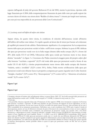 espunto dall’agenda di policy del governo Berlusconi II sin dal 2002, mentre la previsione, riportata nella
legge finanziaria per il 2004, della compartecipazione finanziaria da parte dello stato per quelle regioni che
avessero deciso di istituire una misura detta “Reddito di ultima istanza” è rimasta per lunghi mesi inattuata,
per esser poi resa impossibile da una pronunzia della Corte Costituzionale21.




2. L’assistenza sociale nell’edificio del welfare state italiano


Appare chiara, da quanto detto sinora, la condizione di minorità dell’assistenza sociale all’interno
dell’edificio del welfare state italiano. Un rapido sguardo ad alcuni dati di sintesi può bastare ad evidenziare
gli squilibri più marcati di tale edificio. Particolarmente significativa è la comparazione fra la composizione
interna della spesa per protezione sociale in Italia e nell’Unione europea. Sebbene la quota di PIL dedicata
alla spesa per protezione sociale non sia in Italia troppo distante dalla media europea (26,1% a fronte del
28% della media UE-15 nel 2002), l’allocazione della spesa sociale per funzione mette in luce alcune
distinte “anomalie”. Le figure 1 e 2 mostrano che l’Italia concentra la maggior parte del proprio welfare effort
sulla funzione “vecchiaia e superstiti” (61,9% del totale della spesa per prestazioni sociali a fronte di una
media UE-15 del 45,8%) e destina proporzionalmente meno risorse della media europea alla funzione
“malattia, sanità e invalidità” (32,2% contro 36%). Infine, l’Italia mostra un’allocazione della spesa per
prestazioni sociali notevolmente bassa in prospettiva comparata per quanto riguarda tutte le altre funzioni:
“famiglia e bambini” (3,9% contro 8%), “disoccupazione” (1,7% contro 6,6%) e “abitazione ed esclusione
sociale” (0,3% contro 3,6%)22.


Figura 1 qui


Figura 2 qui


L’incompiuta attuazione del minimo vitale nell’ordinamento italiano, in questa Rivista, 2005, 237. Sui livelli essenziali delle prestazioni nel
campo dell’assistenza sociale vedi C. GORI, I livelli essenziali, in C. GORI, La riforma dei servizi sociali, cit., 55 ss.
21 Vedi infra.
22 Una possibile obiezione riguarda il fatto che il Trattamento di fine rapporto (TFR) viene interamente computato da Eurostat

nella funzione “vecchiaia e superstiti”. Il TFR viene liquidato ad ogni cessazione del rapporto di lavoro dipendente, sia che il
dipendente vada in pensione, sia che lasci il posto di lavoro, sia infine che perda il posto di lavoro. Solo nel primo dei tre casi il
TFR è assimilabile ad un trattamento pensionistico. Nell’ultimo caso, si può considerare che il TFR vada a coprire il rischio di
disoccupazione, mentre nel caso di dimissioni volontarie da parte di lavoratori che contestualmente avviano un nuovo rapporto
di lavoro il TFR non dovrebbe essere considerato una prestazione di protezione sociale, non essendo volto a far fronte
all’esistenza o all’insorgenza di rischi o bisogni di individui o famiglie. Poiché Eurostat (EUROSTAT, Social protection in Europe,
statistics in Focus, Population and Social Conditions, Theme 3 – 6/2004, a cura di G. ABRAMOVICI, Lussemburgo, 2004) stima la
spesa totale per TFR nel 6% della spesa per prestazioni sociali, non vi è modo che una differente allocazione del TFR possa
anche solo sfumare il quadro complessivo per quanto riguarda lo sbilanciamento a favore degli anziani della spesa sociale italiana.
(Molto probabilmente, una riallocazione plausibile del TFR non consentirebbe all’Italia di colmare il divario per quanto riguarda
la funzione disoccupazione, mentre potrebbe ridurre la quota di spesa per protezione sociale sul PIL fino ad un punto
percentuale.)

                                                                      5
 