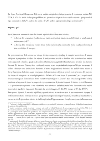 La figura 3 mostra l’allocazione della spesa sociale tra tipi diversi di programmi di protezione sociale. Nel
2004, il 67% del totale della spesa pubblica per prestazioni di protezione sociale andava a programmi di
tipo assicurativo, il 25,7% andava alla sanità e il 7,3% andava a programmi di tipo assistenziale23.


Figura 3 qui


I dati presentati mettono in luce due distinti squilibri del welfare state italiano:
     •    A favore dei programmi fondati su una logica assicurativa rispetto a quelli fondati su una logica di
          assistenza sociale24;
     •    A favore della protezione contro alcuni rischi piuttosto che contro altri rischi o della protezione di
          altre condizioni di bisogno.


La concentrazione delle risorse su misure di tipo assicurativo implica la maggior protezione di alcune
categorie a pregiudizio di altre. Le misure di assicurazione sociale o fondate sulla contribuzione sociale
sono accessibili soltanto a quegli individui (o ai familiari di quegli individui) che hanno lavorato nel mercato
formale del lavoro e l’hanno fatto continuativamente e per un periodo di tempo sufficiente a maturare il
diritto a ricevere una prestazione. Pertanto, il tratto maggiormente distintivo del welfare state italiano è
forse il carattere dualistico, quasi polarizzato della protezione offerta ai settori posti al centro del mercato
del lavoro da una parte e ai settori più periferici dall’altra. Ciò crea “vuoti di protezione” per categorie quali
lavoratori irregolari e anziani con diritti contributivi inadeguati o assenti25. Tale situazione parrebbe inoltre
destinata ad aggravarsi, giusta la progressiva precarizzazione de facto dei rapporti di lavoro, nonché l’assenza
– o quantomeno la paucità – del contraltare della sicurezza all’enfasi posta sulla flessibilità dalle recenti
innovazioni legislative riguardanti il mercato del lavoro (legge n. 30 del 2003 e d.lgs. n. 276 del 2003)26.
Per quanto riguarda il secondo squilibrio, quando messo a confronto con le sue controparti europee il
welfare state italiano fornisce in modo sproporzionato prestazioni per vecchiaia, invalidità e malattia breve,
mentre concede protezione ridotta ai rischi originati dall’appartenenza a famiglie numerose, dalla mancanza

23 Vedi nota 1. Inoltre, quasi il 45% della spesa pubblica per prestazioni di assistenza sociale andava nel 2004 ad un’unica misura:
le pensioni di invalidità civile.
24 L’unica prestazione sociale monetaria a carattere universale in Italia è l’indennità di accompagnamento (vedi infra). Al di fuori

dei trasferimenti monetari, il quadro è differente: le prestazioni sanitarie hanno per esempio carattere universale.
25 Questo può essere apprezzato guardando alla composizione dei beneficiari in una simulazione di una misura di reddito

minimo approntata dall’ISAE (vedi ISAE, Rapporto trimestrale – finanza pubblica e redistribuzione, Roma, 2004, per la definizione della
misura e la metodologia della simulazione). Tale sostegno al reddito sarebbe infatti “concentrato tra i nuclei con capofamiglia
giovane … e, ancor più, fra quelli con a capo un disoccupato, un pensionato sociale o una casalinga” (ISAE, Rapporto trimestrale,
cit., 93).
26 Aumentare la flessibilità del mercato del lavoro senza al contempo fornire protezione sociale ha (almeno) tre effetti. Da un lato

genera rischi di precarietà e impoverimento tra chi è toccato dalla flessibilità, dall’altro rafforza ed anzi acuisce le iniquità esistenti
tra categorie risparmiate e categorie interessate dalla deregolamentazione, così approfondendo il solco tra insiders e outsiders.
Infine, l’assenza di una tutela generalizzata offerta dal welfare state aumenta il valore delle tutele esistenti rispetto alle alternative
e ne rende costosa la riforma, cementando l’interesse di generazioni sovrapposte alla conservazione delle rendite ottenute dagli
“insiders di famiglia”.

                                                                    6
 