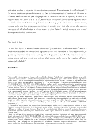 totale di occupazione o risorse, dal bisogno di assistenza sanitaria di lunga durata e da problemi abitativi27.
Per portare un esempio, per ogni euro speso nel 2002 in Italia per prestazioni connesse ad abitazione ed
esclusione sociale ne venivano spesi 206 per prestazioni connesse a vecchiaia (e superstiti), a fronte di un
rapporto medio nell’Unione a 15 di 1 a 1328. Incrociandosi con il primo, questo secondo squilibrio induce
una distribuzione sociale fortemente polarizzata che, data la geografia del mercato del lavoro italiano,
possiede anche una forte componente territoriale. In accordo con i dati sulla povertà che seguono,
svantaggiate da tale distribuzione sembrano essere in primo luogo le famiglie numerose con coniugi
disoccupati residenti nel Mezzogiorno.




3. La povertà in Italia


Gli studi sulla povertà in Italia forniscono dati sia sulla povertà relativa, sia su quella assoluta29. Poiché i
criteri utilizzati dall’Istat per operativizzare la povertà assoluta sono attualmente in fase di ripensamento, in
quanto segue verranno mostrati solo i dati riguardanti la povertà relativa. A livello nazionale, la povertà
relativa mostra negli anni recenti una tendenza relativamente stabile, con un lieve declino nell’ultimo
periodo (vedi tabella 1)30.


Tabella 1 qui



27 Una possibile obiezione a questo riguardo è che potrebbe ben darsi che l’Italia destini la maggior parte della sua spesa sociale
alle pensioni (e non, poniamo, a famiglia e bambini) semplicemente perché ha una quota particolarmente elevata di popolazione
anziana. Invero, l’Italia ha una quota particolarmente elevata di popolazione anziana: nel 2000, il rapporto tra la popolazione con
almeno 65 anni di età e la popolazione di età compresa tra 15 e 64 anni era pari al 27%, a fronte di una media europea pari al
24% (COMITATO DI POLITICA ECONOMICA, Budgetary challenges posed by ageing populations: the impact on public spending on
pensions, health and long-term care for the elderly and possible indicators of the long-term sustainability of public finances, EPC/ECFIN/655/01-
EN final, Bruxelles, 2001). Ma tale rapporto aveva lo stesso valore in Svezia, che però ha una composizione interna della spesa
sociale molto meno sbilanciata a favore degli anziani rispetto all’Italia: nel 2000 in Svezia solo il 39,1% della spesa per prestazioni
sociali era destinata alla funzione “vecchiaia e superstiti” (a fronte del 63,4% in Italia), mentre il 10,8% della medesima spesa
andava alla funzione “famiglia e bambini” (a fronte del 3,8% in Italia). Pertanto, l’allocazione della spesa sociale tra le funzioni è
una questione di scelta politica (e di eredità di policy) a fronte di sfide ambientali.
28 Inoltre, non solo la spesa per pensioni è sproporzionata, ma ha addirittura effetti redistributivi perversi, favorendo le famiglie a

reddito elevato. Boeri e Perotti mostrano che il rapporto tra la quota dei trasferimenti pensionistici sul reddito disponibile delle
famiglie con reddito disponibile inferiore alla media e la stessa quota per quelle con reddito disponibile superiore alla media è il
più basso tra i paesi rappresentati nel campione ECHP (European Community Household Panel). Vedi T. BOERI e R. PEROTTI,
Meno pensioni, cit.
29 Per misurare la povertà assoluta si fa comunemente riferimento ad una linea di povertà costante nel tempo in termini di potere

d’acquisto, consentendo il consumo di un determinato paniere di beni e servizi che rappresenta per esempio la possibilità di
soddisfare un catalogo di bisogni elementari. Una linea di povertà relativa è definita in termini di un indice di posizione
(normalmente la media o la mediana) della distribuzione di reddito o spesa per consumi all’interno di un sistema economico, e
varia con quello.
30 Sia il calo dal 2000 al 2001, sia quello dal 2001 al 2002 furono però dovuti alla contrazione della spesa per consumi tra le

famiglie più agiate (vedi S. SACCHI, F. BASTAGLI, Italy: striving uphill, cit.), mentre il calo intercorso dal 2002 al 2003 non è
statisticamente significativo (ISTAT, La povertà relativa in Italia nel 2003, Famiglia e società, Statistiche in breve, Roma, 2004). I
dati sulla povertà assoluta, disponibili sino al 2002, evidenziano la stabilità del fenomeno – definito in termini assoluti - negli anni
recenti (S. SACCHI, F. BASTAGLI, Italy: striving uphill, cit.). Ricordo che, a differenza di quello di povertà relativa, l’indicatore di
povertà assoluta non dipende direttamente da caratteristiche e comportamento economico dei non poveri.

                                                                       7
 