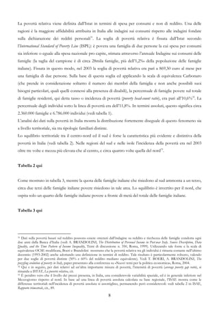 La povertà relativa viene definita dall’Istat in termini di spesa per consumi e non di reddito. Una delle
ragioni è la maggiore affidabilità attribuita in Italia alle indagini sui consumi rispetto alle indagini fondate
sulla dichiarazione dei redditi personali31. La soglia di povertà relativa è fissata dall’Istat secondo
l’International Standard of Poverty Line (ISPL): è povera una famiglia di due persone la cui spesa per consumi
sia inferiore o eguale alla spesa nazionale pro capite, stimata attraverso l’annuale Indagine sui consumi delle
famiglie (la taglia del campione è di circa 28mila famiglie, più dell’1,2‰ della popolazione delle famiglie
italiane). Fissata in questo modo, nel 2003 la soglia di povertà relativa era pari a 869,50 euro al mese per
una famiglia di due persone. Sulla base di questa soglia ed applicando la scala di equivalenza Carbonaro
(che prende in considerazione soltanto il numero dei membri della famiglia e non anche possibili suoi
bisogni particolari, quali quelli connessi alla presenza di disabili), la percentuale di famiglie povere sul totale
di famiglie residenti, qui detta tasso o incidenza di povertà (poverty head-count ratio), era pari all’10,6%32. La
percentuale degli individui sotto la linea di povertà era dell’11,8%. In termini assoluti, questo significa circa
2.360.000 famiglie e 6.786.000 individui (vedi tabella 1).
L’analisi dei dati sulla povertà in Italia mostra la distribuzione fortemente diseguale di questo fenomeno sia
a livello territoriale, sia tra tipologie familiari distinte.
Lo squilibrio territoriale tra il centro-nord ed il sud è forse la caratteristica più evidente e distintiva della
povertà in Italia (vedi tabella 2). Nelle regioni del sud e nelle isole l’incidenza della povertà era nel 2003
oltre tre volte e mezza più elevata che al centro, e circa quattro volte quella del nord33.


Tabella 2 qui


Come mostrato in tabella 3, mentre la quota delle famiglie italiane che risiedono al sud ammonta a un terzo,
circa due terzi delle famiglie italiane povere risiedono in tale area. Lo squilibrio è invertito per il nord, che
ospita solo un quarto delle famiglie italiane povere a fronte di metà del totale delle famiglie italiane.


Tabella 3 qui




31 Dati sulla povertà basati sul reddito possono essere ottenuti dall’indagine su reddito e ricchezza delle famiglie condotta ogni

due anni dalla Banca d’Italia (vedi A. BRANDOLINI, The Distribution of Personal Income in Post-war Italy. Source Description, Data
Quality, and the Time Pattern of Income Inequality, Temi di discussione n. 350, Roma, 1999). Utilizzando tale fonte e la scala di
equivalenza OCSE modificata, Boeri e Brandolini mostrano che la povertà relativa tra gli individui è rimasta costante nell’ultimo
decennio (1993-2002) anche adottando una definizione in termini di reddito. Tale risultato è particolarmente robusto, valendo
per due soglie di povertà distinte (50% e 60% del reddito mediano equivalente). Vedi T. BOERI, A. BRANDOLINI, The
puzzling evolution of poverty in Italy, paper presentato alla conferenza su «Nuovi temi per la politica economica», Roma, 2004.
32 Qui e in seguito, per dati relativi ad un’altra importante misura di povertà, l’intensità di povertà (average poverty gap ratio), si

rimanda a ISTAT, La povertà relativa, cit.
33 È peraltro vero che il livello dei prezzi presenta, in Italia, una considerevole variabilità spaziale, ed è in generale inferiore nel

Mezzogiorno rispetto al nord. In base ad una linea di povertà assoluta calcolata su base regionale, l’ISAE mostra come le
differenze territoriali nell’incidenza di povertà assoluta si assottiglino, permanendo però considerevoli: vedi tabella 2 in ISAE,
Rapporto trimestrale, cit., 89.

                                                                   8
 