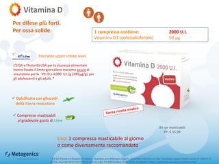  Compresse masticabili
al gradevole gusto di Lime
Uso: 1 compressa masticabile al giorno
o come diversamente raccomandato
* EFSA Panel on Dietetic Products, Nutrition and Allergies (NDA); Scientific Opinion on the Tolerable Upper Intake Level of vitamin D.
EFSA Journal 2012;10(7):2813. [45 pp.] doi:10.2903/j.efsa.2012.2813. Available online: www.efsa.europa.eu/efsajournal
1 compressa contiene: 2000 U.I.
Vitamina D3 (colecalciferolo) 50 µg
84 cpr masticabili
PP: € 15,99
 Dolcificato con glicosidi
della Stevia rebaudiana
Per difese più forti.
Per ossa solide.
L’EFSA e l’Autorità USA per la sicurezza alimentare
hanno fissato il limite giornaliero massimo sicuro di
assunzione per la Vit. D a 4,000 U.I./g (100 µg/g) per
gli adolescenti e gli adulti. *
Tolerable upper intake level
 