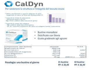 • Bustine monodose
• Dolcificate con Stevia
• Gusto gradevole agli agrumi
21 bustine
PP: € 20,49
Posologia: una bustina al giorno 42 bustine
PP: € 36,49
Per sostenere la struttura e l'integrità del tessuto osseo
Composizione (per bustina) Quantità % A.R.
Bisglicinato di calcio 3840 mg
di cui Calcio++ 500 mg 63%*
Glicerofosfato di magnesio 560 mg
di cui Magnesio++ 56,3 mg 15%*
Vitamina D 12,5 μg 250%*
Vitamina K2 45 μg (500 U.I.) 60%*
 