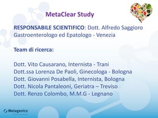MetaClear Study
RESPONSABILE SCIENTIFICO: Dott. Alfredo Saggioro
Gastroenterologo ed Epatologo - Venezia
Team di ricerca:
Dott. Vito Causarano, Internista - Trani
Dott.ssa Lorenza De Paoli, Ginecologa - Bologna
Dott. Giovanni Posabella, Internista, Bologna
Dott. Nicola Pantaleoni, Geriatra – Treviso
Dott. Renzo Colombo, M.M.G - Legnano
 
