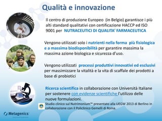 Qualità e innovazione
.
Vengono utilizzati solo i nutrienti nella forma più fisiologica
e a massima biodisponibilità per garantire massima la
massima azione biologica e sicurezza d’uso.
Ricerca scientifica in collaborazione con Università Italiane
per sostenere con evidenze scientifiche l’utilizzo delle
nuove formulazioni.
Studio clinico sul Nutrimonium™ presentato alla UEGW 2013 di Berlino in
collaborazione con il Policlinico Gemelli di Roma.
Il centro di produzione Europeo (in Belgio) garantisce i più
alti standard qualitativi con certificazione HACCP ed ISO
9001 per NUTRACEUTICI DI QUALITA’ FARMACEUTICA
Vengono utilizzati processi produttivi innovativi ed esclusivi
per massimizzare la vitalità e la vita di scaffale dei prodotti a
base di probiotici
 