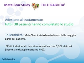MetaClear Study TOLLERABILITA’
Adesione al trattamento:
tutti i 38 pazienti hanno completato lo studio
Tollerabilità: MetaClear è stato ben tollerato dalla maggior
parte dei pazienti.
Effetti indesiderati lievi si sono verificati nel 5,3 % dei casi
(insonnia e risveglio notturno n=2).
 