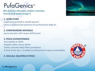 1. ULTRA PURO
Assenza di pesticidi e metalli pesanti
Unico e riconosciuto processo di purificazione degli oli
2. COMPOSIZIONE NATURALE
pesce pescato nelle acque dell’oceano
3. PESCA ECOSOSTENIBILE
Tracciabilità al 100%
Rispetto delle risorse ittiche
Totale controllo della filiera produttiva
Friend of the Sea = Ecolabel (certificazione di pesca sostenibile)
4. GELLULA: GELATINA DI PESCE
Olio di pesce ultra puro, stabile e naturale,
ricco di acidi grassi omega-3
 