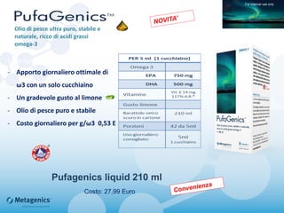 Pufagenics liquid 210 ml
Una nuova formulazione liquida
- Apporto giornaliero ottimale di
ω3 con un solo cucchiaino
- Un gradevole gusto al limone
- Olio di pesce puro e stabile
- Costo giornaliero per g/ω3 0,53 E
Olio di pesce ultra puro, stabile e
naturale, ricco di acidi grassi
omega-3
For internal use only
Costo: 27,99 Euro
 