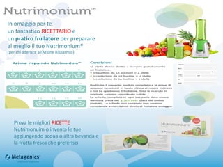 In omaggio per te
un fantastico RICETTARIO e
un pratico frullatore per preparare
al meglio il tuo Nutrimonium®
(per chi aderisce all’Azione Risparmio)
Prova le migliori RICETTE
Nutrimonuim o inventa le tue
aggiungendo acqua o altra bevanda e
la frutta fresca che preferisci
 
