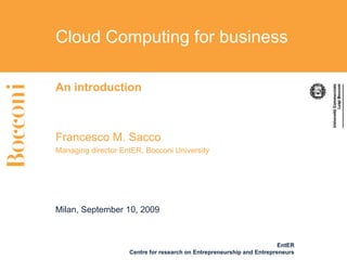 Cloud Computing for business

An introduction



Francesco M. Sacco
Managing director EntER, Bocconi University




Milan, September 10, 2009



                                                                        EntER
                    Centre for research on Entrepreneurship and Entrepreneurs
 