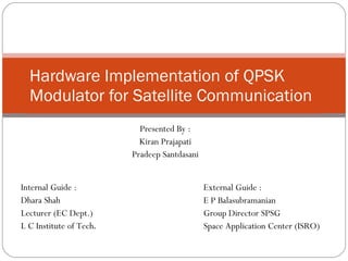 Hardware Implementation of QPSK Modulator for Satellite Communication Presented By : Kiran Prajapati Pradeep Santdasani Internal Guide : Dhara Shah Lecturer (EC Dept.) L C Institute of Tech . External Guide : E P Balasubramanian Group Director SPSG Space Application Center (ISRO) 