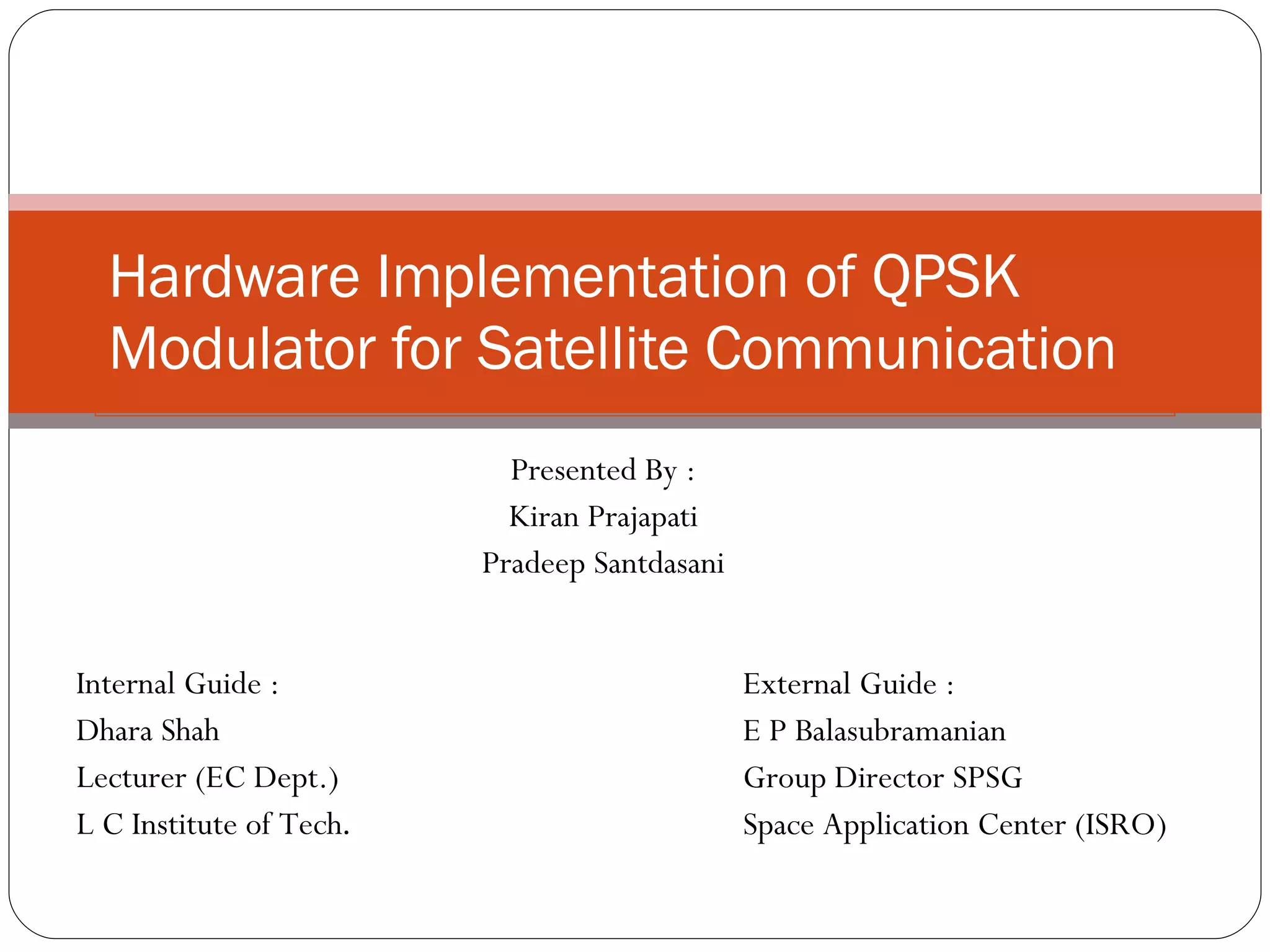 Hardware Implementation of QPSK Modulator for Satellite Communication Presented By : Kiran Prajapati Pradeep Santdasani Internal Guide : Dhara Shah Lecturer (EC Dept.) L C Institute of Tech . External Guide : E P Balasubramanian Group Director SPSG Space Application Center (ISRO) 