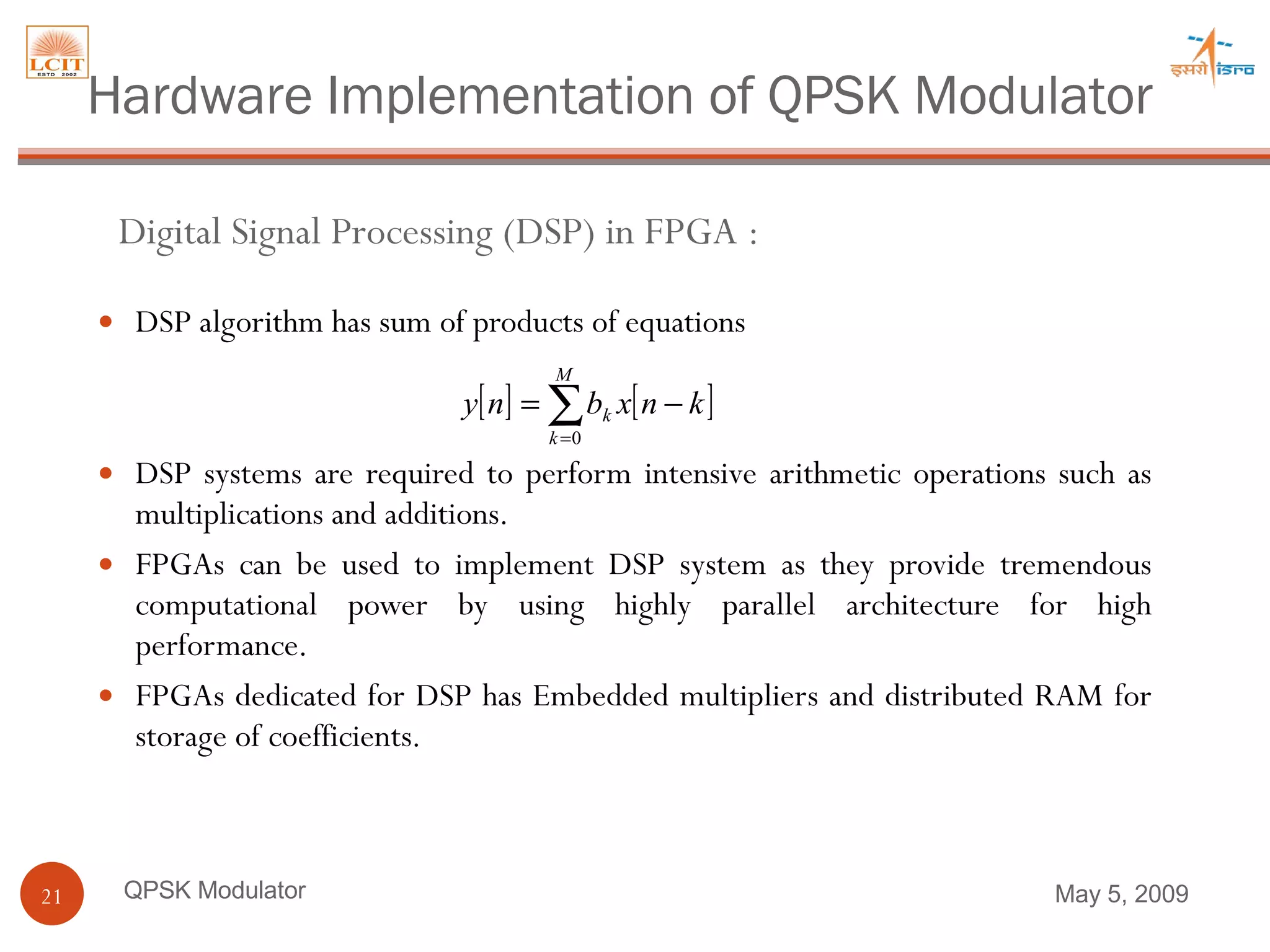 DSP algorithm has sum of products of equations DSP systems are required to perform intensive arithmetic operations such as multiplications and additions.  FPGAs can be used to implement DSP system as they provide tremendous computational power by using highly parallel architecture for high performance.  FPGAs dedicated for DSP has Embedded multipliers and distributed RAM for storage of coefficients. QPSK Modulator Digital Signal Processing (DSP) in FPGA :  Hardware Implementation of QPSK Modulator June 9, 2009 