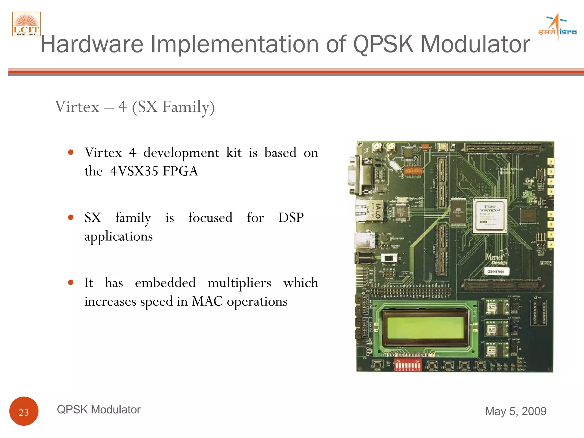 Virtex 4 development kit is based on the  4VSX35 FPGA SX family is focused for DSP  applications  It has embedded multipliers which increases speed in MAC operations QPSK Modulator Virtex – 4 (SX Family) Hardware Implementation of QPSK Modulator June 9, 2009 