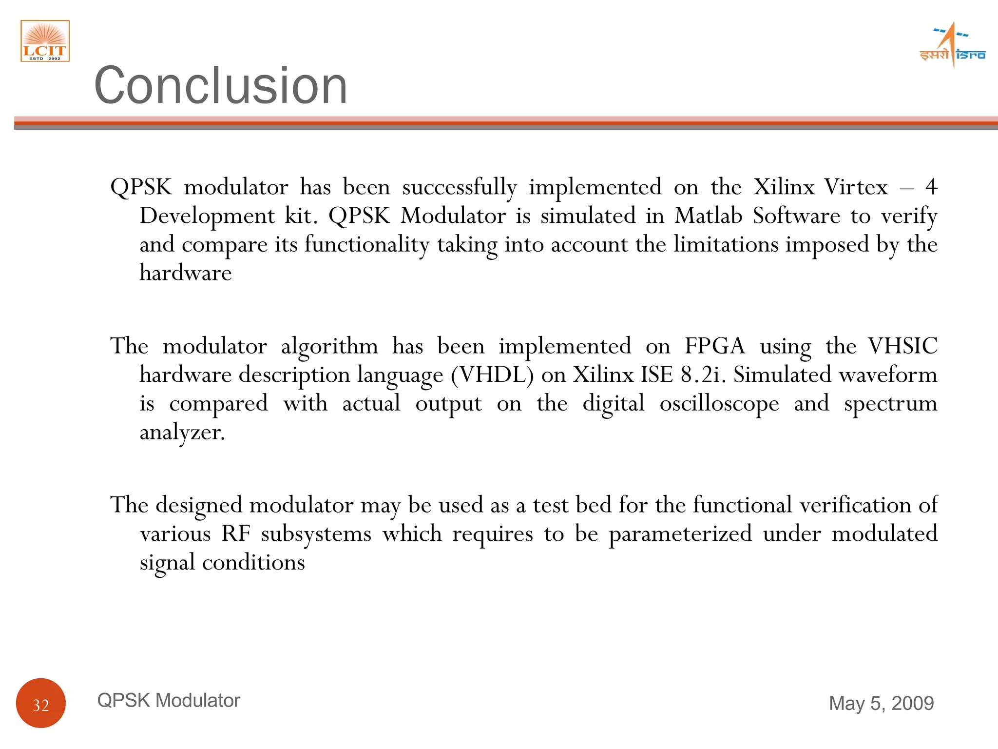 Conclusion QPSK modulator has been successfully implemented on the Xilinx Virtex – 4 Development kit. QPSK Modulator is simulated in Matlab Software to verify and compare its functionality taking into account the limitations imposed by the hardware  The modulator algorithm has been implemented on FPGA using the VHSIC hardware description language (VHDL) on Xilinx ISE 8.2i. Simulated waveform is compared with actual output on the digital oscilloscope and spectrum analyzer.  The designed modulator may be used as a test bed for the functional verification of various RF subsystems which requires to be parameterized under modulated signal conditions  QPSK Modulator June 9, 2009 