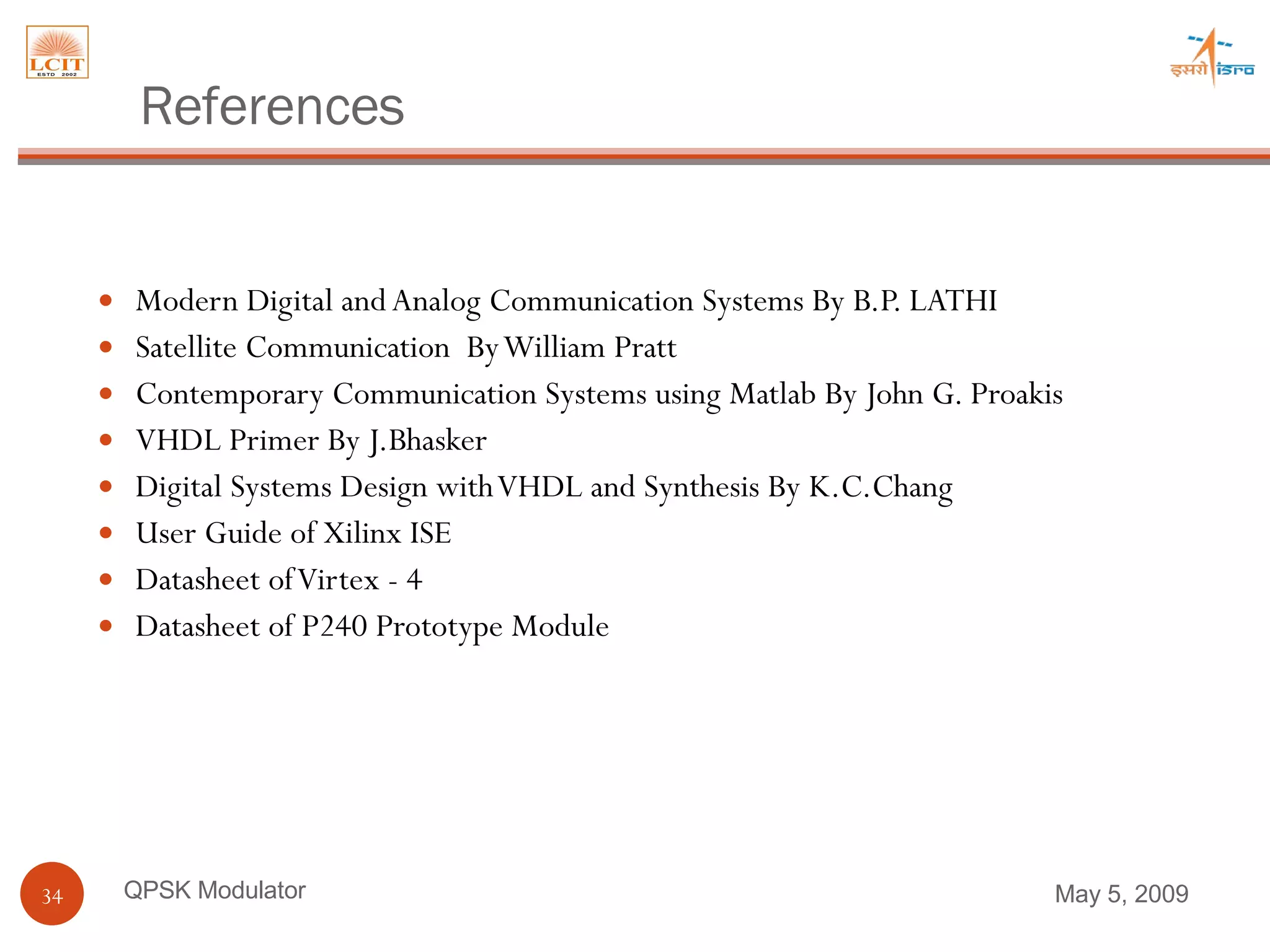 Modern Digital and Analog Communication Systems By B.P. LATHI Satellite Communication  By William Pratt Contemporary Communication Systems using Matlab By John G. Proakis VHDL Primer By J.Bhasker Digital Systems Design with VHDL and Synthesis By K.C.Chang User Guide of Xilinx ISE Datasheet of Virtex - 4  Datasheet of P240 Prototype Module  QPSK Modulator References June 9, 2009 