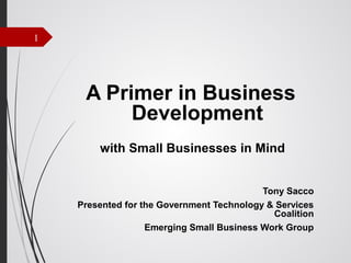 1

A Primer in Business
Development
with Small Businesses in Mind
Tony Sacco
Presented for the Government Technology & Services
Coalition
Emerging Small Business Work Group

 