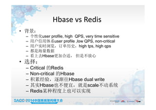 Hbase vs Redis
• 背景：
– 个性化user profile, high QPS, very time sensitive
– 用户信用体系user profile ,low QPS, non-critical
– 用户实时浏览，订单历史，high tps, high qps
– 都是海量数据
– 看上去Hbase更加合适， 但是不放心
• 选择：
– Critical 的Redis
– Non-critical 的Hbase
– 积累经验，逐渐往Hbase dual write
– 其实Hbase也不便宜，就是scale不动系统
– Redis某种程度上也可以实现
19:50:05 10
 