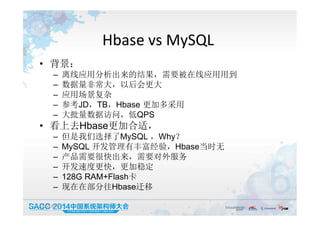 Hbase vs MySQL
• 背景：
– 离线应用分析出来的结果，需要被在线应用用到
– 数据量非常大，以后会更大
– 应用场景复杂
– 参考JD，TB，Hbase 更加多采用
– 大批量数据访问，低QPS
• 看上去Hbase更加合适，
– 但是我们选择了MySQL ，Why？
– MySQL 开发管理有丰富经验，Hbase当时无
– 产品需要很快出来，需要对外服务
– 开发速度更快，更加稳定
– 128G RAM+Flash卡
– 现在在部分往Hbase迁移
19:50:05 9
 