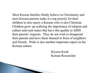 Most Korean families firmly believe in Christianity and
most Korean parents make it a top priority for their
children to also marry a Korean who is also Christian.
Children grow up realizing the importance of religion and
culture and seek mates that have this quality to fulfill
their parents’ requests. They do not wish to disappoint
their parents and have them shamed in front of neighbors
and friends. Pride is also another important aspect in the
Korean culture.
                              Kiyeon Kook
                              Korean Researcher
 