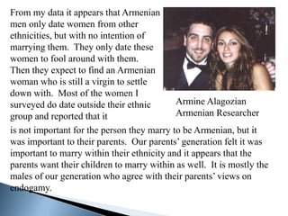 From my data it appears that Armenian
men only date women from other
ethnicities, but with no intention of
marrying them. They only date these
women to fool around with them.
Then they expect to find an Armenian
woman who is still a virgin to settle
down with. Most of the women I
surveyed do date outside their ethnic       Armine Alagozian
group and reported that it                  Armenian Researcher
is not important for the person they marry to be Armenian, but it
was important to their parents. Our parents’ generation felt it was
important to marry within their ethnicity and it appears that the
parents want their children to marry within as well. It is mostly the
males of our generation who agree with their parents’ views on
endogamy.
 