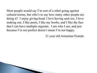 Most people would say I’m sort of a rebel going against
cultural norms, but who’s to say how many other people are
doing it? I enjoy giving head, I love having anal sex, I love
making out, I like penis, I like my boobs, and I like the fact
that I can have multiple orgasms. I am who I am, and just
because I’m not perfect doesn’t mean I’m not happy.
                               21 year old Armenian Female
 
