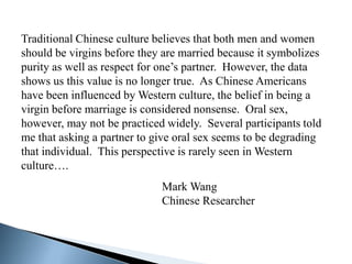 Traditional Chinese culture believes that both men and women
should be virgins before they are married because it symbolizes
purity as well as respect for one’s partner. However, the data
shows us this value is no longer true. As Chinese Americans
have been influenced by Western culture, the belief in being a
virgin before marriage is considered nonsense. Oral sex,
however, may not be practiced widely. Several participants told
me that asking a partner to give oral sex seems to be degrading
that individual. This perspective is rarely seen in Western
culture….
                             Mark Wang
                             Chinese Researcher
 