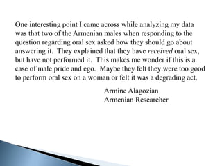 One interesting point I came across while analyzing my data
was that two of the Armenian males when responding to the
question regarding oral sex asked how they should go about
answering it. They explained that they have received oral sex,
but have not performed it. This makes me wonder if this is a
case of male pride and ego. Maybe they felt they were too good
to perform oral sex on a woman or felt it was a degrading act.
                            Armine Alagozian
                            Armenian Researcher
 