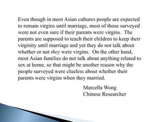 Even though in most Asian cultures people are expected
to remain virgins until marriage, most of those surveyed
were not even sure if their parents were virgins. The
parents are supposed to teach their children to keep their
virginity until marriage and yet they do not talk about
whether or not they were virgins. On the other hand,
most Asian families do not talk about anything related to
sex at home, so that might be another reason why the
people surveyed were clueless about whether their
parents were virgins when they married.
                              Marcella Wong
                              Chinese Researcher
 