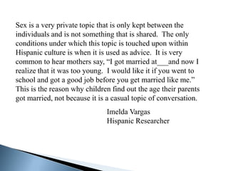 Sex is a very private topic that is only kept between the
individuals and is not something that is shared. The only
conditions under which this topic is touched upon within
Hispanic culture is when it is used as advice. It is very
common to hear mothers say, “I got married at___and now I
realize that it was too young. I would like it if you went to
school and got a good job before you get married like me.”
This is the reason why children find out the age their parents
got married, not because it is a casual topic of conversation.
                              Imelda Vargas
                              Hispanic Researcher
 