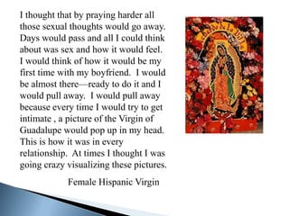 I thought that by praying harder all
those sexual thoughts would go away.
Days would pass and all I could think
about was sex and how it would feel.
I would think of how it would be my
first time with my boyfriend. I would
be almost there—ready to do it and I
would pull away. I would pull away
because every time I would try to get
intimate , a picture of the Virgin of
Guadalupe would pop up in my head.
This is how it was in every
relationship. At times I thought I was
going crazy visualizing these pictures.
            Female Hispanic Virgin
 