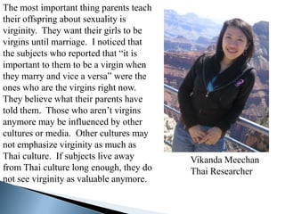 The most important thing parents teach
their offspring about sexuality is
virginity. They want their girls to be
virgins until marriage. I noticed that
the subjects who reported that “it is
important to them to be a virgin when
they marry and vice a versa” were the
ones who are the virgins right now.
They believe what their parents have
told them. Those who aren’t virgins
anymore may be influenced by other
cultures or media. Other cultures may
not emphasize virginity as much as
Thai culture. If subjects live away      Vikanda Meechan
from Thai culture long enough, they do   Thai Researcher
not see virginity as valuable anymore.
 