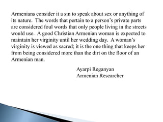 Armenians consider it a sin to speak about sex or anything of
its nature. The words that pertain to a person’s private parts
are considered foul words that only people living in the streets
would use. A good Christian Armenian woman is expected to
maintain her virginity until her wedding day. A woman’s
virginity is viewed as sacred; it is the one thing that keeps her
from being considered more than the dirt on the floor of an
Armenian man.
                               Ayarpi Reganyan
                               Armenian Researcher
 