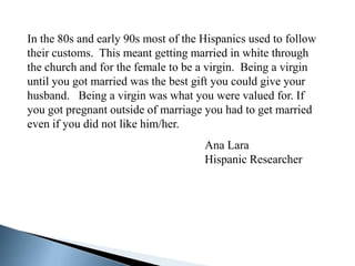 In the 80s and early 90s most of the Hispanics used to follow
their customs. This meant getting married in white through
the church and for the female to be a virgin. Being a virgin
until you got married was the best gift you could give your
husband. Being a virgin was what you were valued for. If
you got pregnant outside of marriage you had to get married
even if you did not like him/her.
                                     Ana Lara
                                     Hispanic Researcher
 