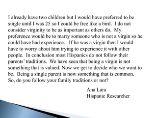 I already have two children but I would have preferred to be
single until I was 25 so I could be free like a bird. I do not
consider virginity to be as important as others do. My
preference would be to marry someone who is not a virgin so he
could have had experience. If he was a virgin then I would
have to worry about him trying to experience it with other
people. In conclusion most Hispanics do not follow their
parents’ traditions. We have seen that being a virgin is not
something that is valued. Now we get to decide who we want to
be. Being a single parent is now something that is common.
So, do you follow your family traditions or not?
                                    Ana Lara
                                    Hispanic Researcher
 