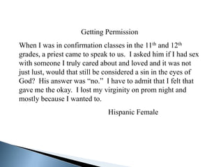 Getting Permission
When I was in confirmation classes in the 11th and 12th
grades, a priest came to speak to us. I asked him if I had sex
with someone I truly cared about and loved and it was not
just lust, would that still be considered a sin in the eyes of
God? His answer was “no.” I have to admit that I felt that
gave me the okay. I lost my virginity on prom night and
mostly because I wanted to.
                              Hispanic Female
 