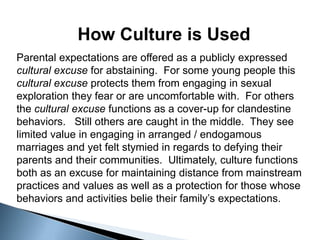 How Culture is Used
Parental expectations are offered as a publicly expressed
cultural excuse for abstaining. For some young people this
cultural excuse protects them from engaging in sexual
exploration they fear or are uncomfortable with. For others
the cultural excuse functions as a cover-up for clandestine
behaviors. Still others are caught in the middle. They see
limited value in engaging in arranged / endogamous
marriages and yet felt stymied in regards to defying their
parents and their communities. Ultimately, culture functions
both as an excuse for maintaining distance from mainstream
practices and values as well as a protection for those whose
behaviors and activities belie their family’s expectations.
 