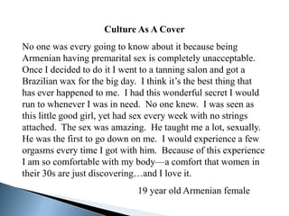 Culture As A Cover
No one was every going to know about it because being
Armenian having premarital sex is completely unacceptable.
Once I decided to do it I went to a tanning salon and got a
Brazilian wax for the big day. I think it’s the best thing that
has ever happened to me. I had this wonderful secret I would
run to whenever I was in need. No one knew. I was seen as
this little good girl, yet had sex every week with no strings
attached. The sex was amazing. He taught me a lot, sexually.
He was the first to go down on me. I would experience a few
orgasms every time I got with him. Because of this experience
I am so comfortable with my body—a comfort that women in
their 30s are just discovering…and I love it.
                              19 year old Armenian female
 