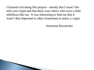 I learned a lot doing this project—mostly that I wasn’t the
only non-virgin and that there were others who were a little
rebellious like me. It was interesting to find out that it
wasn’t that important to other Armenians to marry a virgin.

                               Armenian Researcher
 