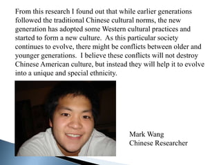From this research I found out that while earlier generations
followed the traditional Chinese cultural norms, the new
generation has adopted some Western cultural practices and
started to form a new culture. As this particular society
continues to evolve, there might be conflicts between older and
younger generations. I believe these conflicts will not destroy
Chinese American culture, but instead they will help it to evolve
into a unique and special ethnicity.




                                       Mark Wang
                                       Chinese Researcher
 